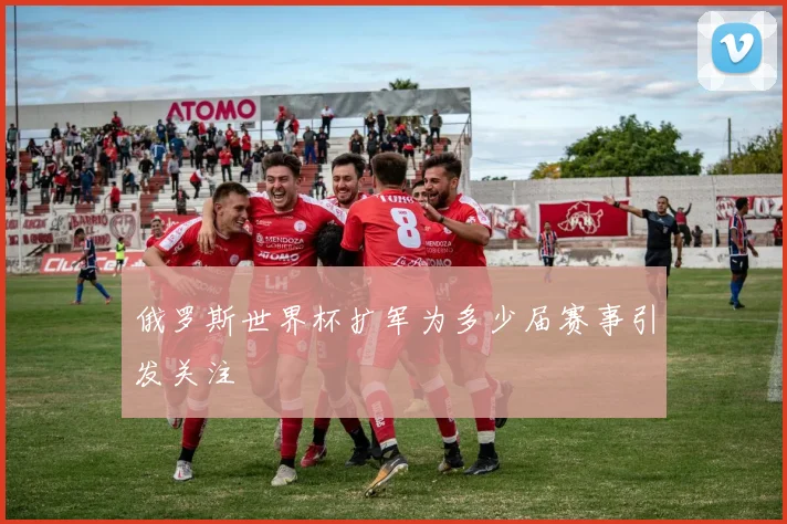 俄罗斯世界杯扩军为多少届赛事引发关注