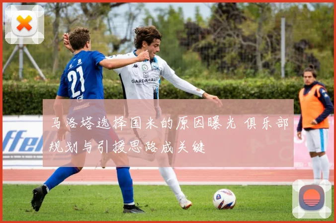 马洛塔选择国米的原因曝光 俱乐部规划与引援思路成关键