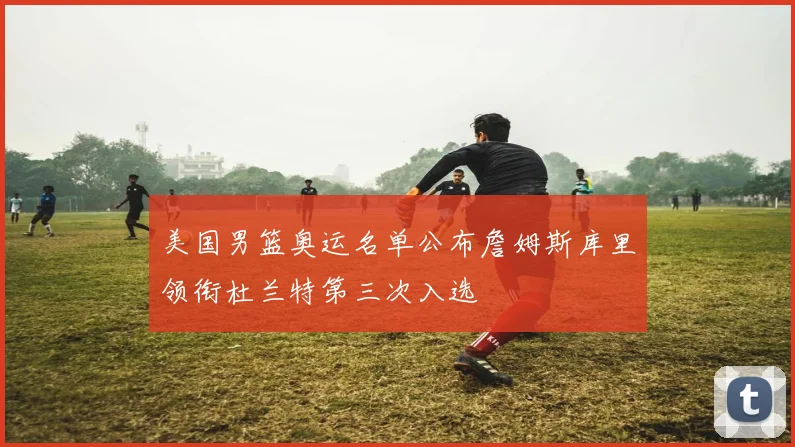 美国男篮奥运名单公布詹姆斯库里领衔杜兰特第三次入选