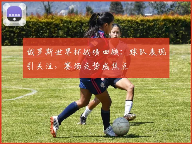 俄罗斯世界杯战绩回顾：球队表现引关注，赛场走势成焦点