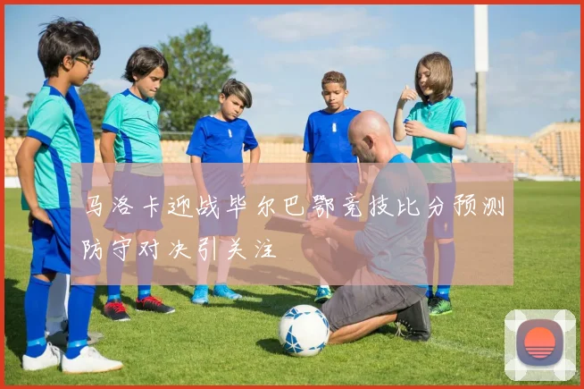 马洛卡迎战毕尔巴鄂竞技比分预测防守对决引关注