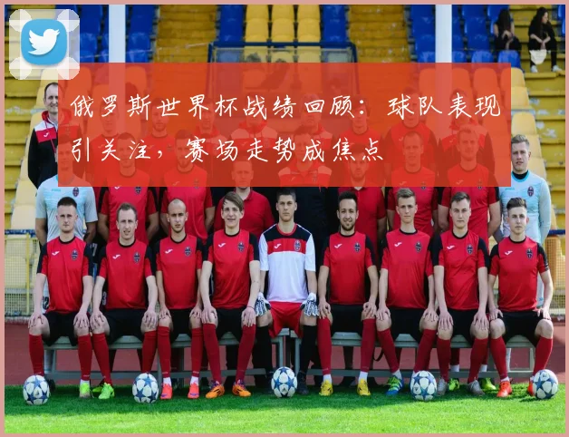 俄罗斯世界杯战绩回顾:球队表现引关注,赛场走势成焦点
