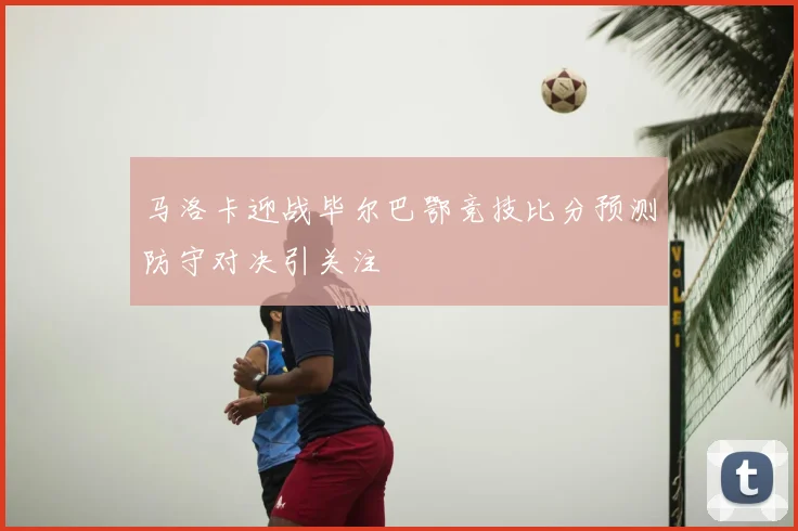 马洛卡迎战毕尔巴鄂竞技比分预测防守对决引关注