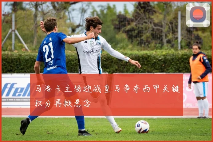马洛卡主场迎战皇马争夺西甲关键积分再掀悬念