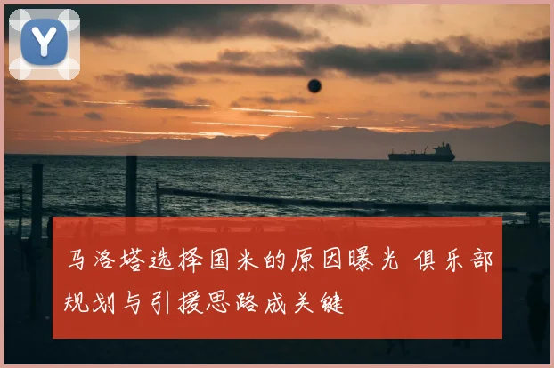 马洛塔选择国米的原因曝光 俱乐部规划与引援思路成关键