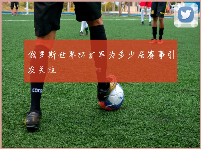 俄罗斯世界杯扩军为多少届赛事引发关注