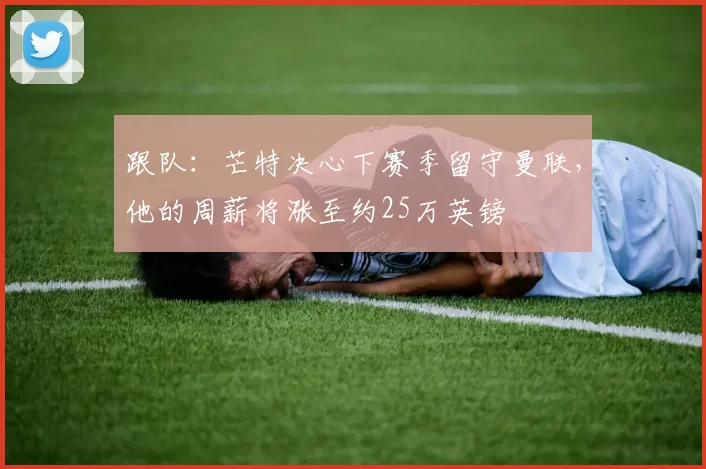 跟队：芒特决心下赛季留守曼联，他的周薪将涨至约25万英镑