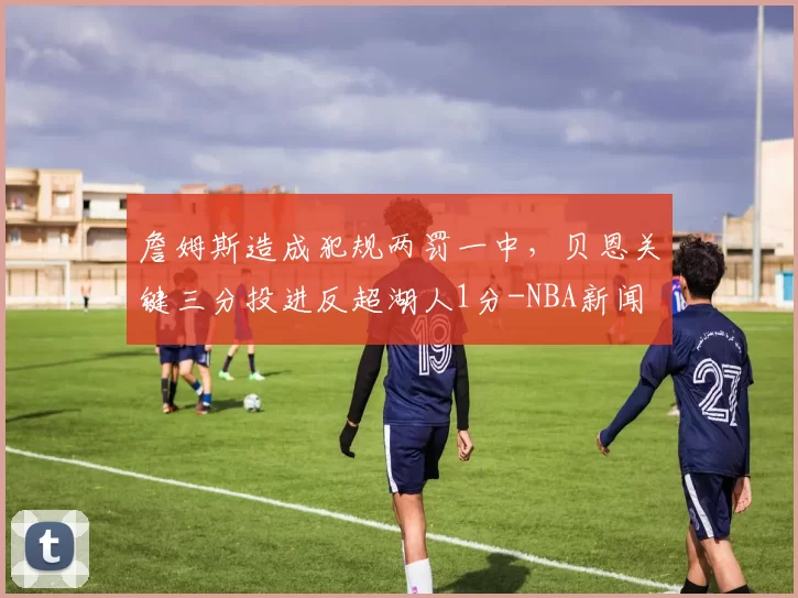 詹姆斯造成犯规两罚一中，贝恩关键三分投进反超湖人1分-NBA新闻