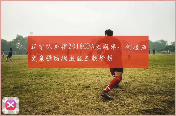 辽宁队夺得2018CBA总冠军，创造历史最强防线成就王朝梦想