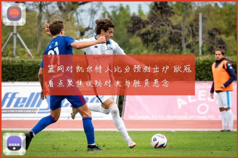 篮网对凯尔特人比分预测出炉 欧冠看点聚焦攻防对决与胜负悬念