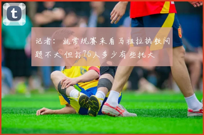 记者：就常规赛来看马祖拉执教问题不大 但打76人多少有些托大
