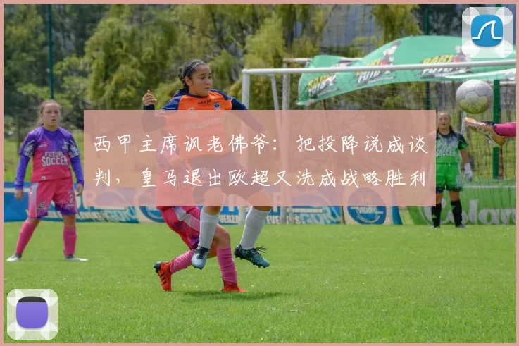 西甲主席讽老佛爷：把投降说成谈判，皇马退出欧超又洗成战略胜利