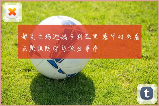 都灵主场迎战卡利亚里 意甲对决看点聚焦防守与抢分争夺
