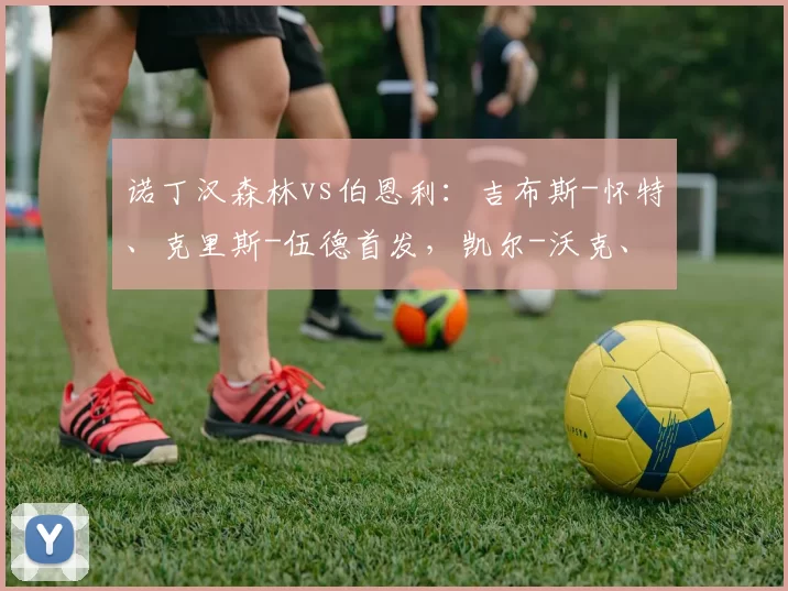 诺丁汉森林vs伯恩利：吉布斯-怀特、克里斯-伍德首发，凯尔-沃克、沃德-普劳斯出战