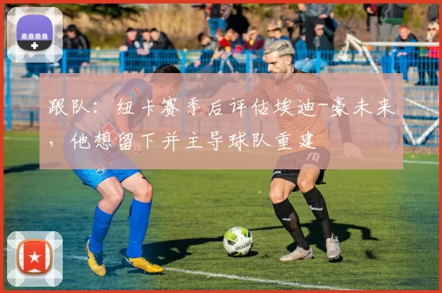 跟队：纽卡赛季后评估埃迪-豪未来，他想留下并主导球队重建