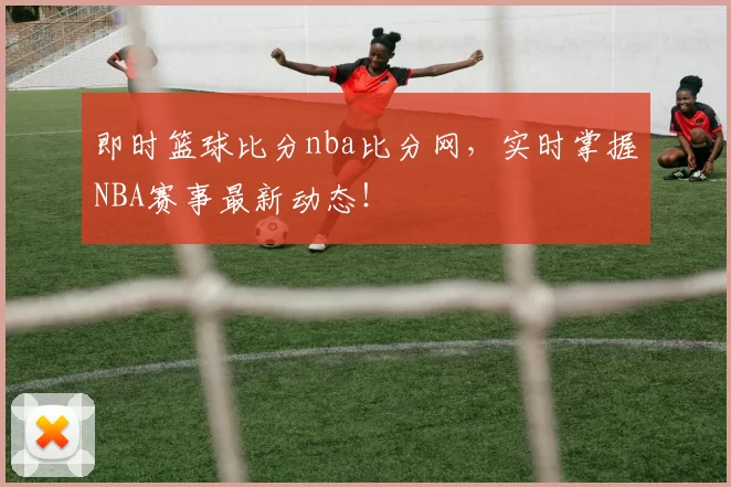即时篮球比分nba比分网，实时掌握NBA赛事最新动态！