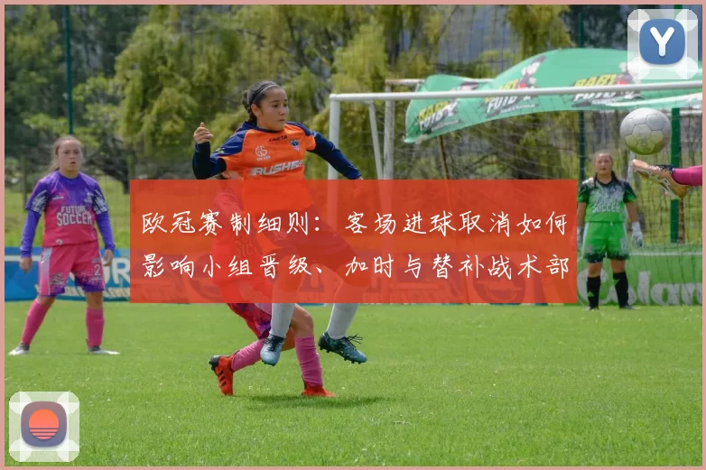 欧冠赛制细则：客场进球取消如何影响小组晋级、加时与替补战术部署