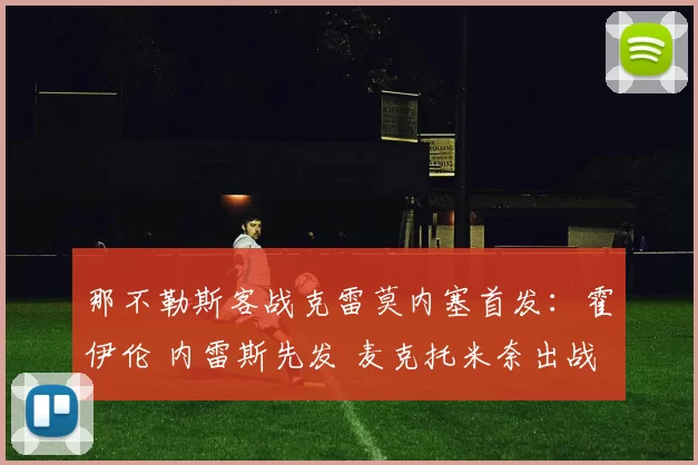 那不勒斯客战克雷莫内塞首发：霍伊伦 内雷斯先发 麦克托米奈出战_比赛_中场_球迷