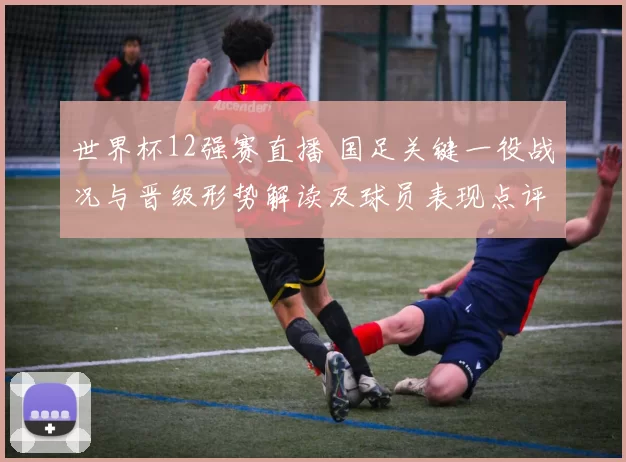 世界杯12强赛直播 国足关键一役战况与晋级形势解读及球员表现点评