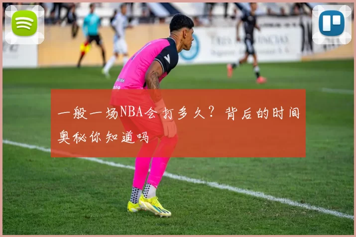 一般一场NBA会打多久？背后的时间奥秘你知道吗