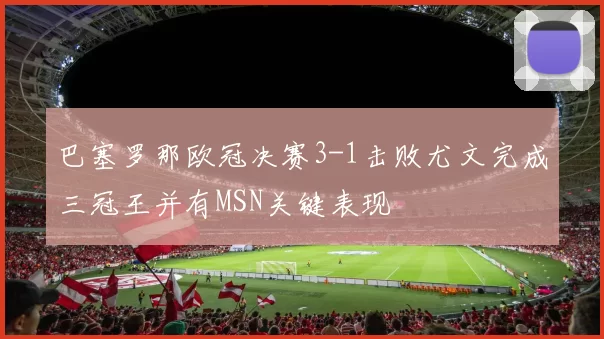 巴塞罗那欧冠决赛3-1击败尤文完成三冠王并有MSN关键表现