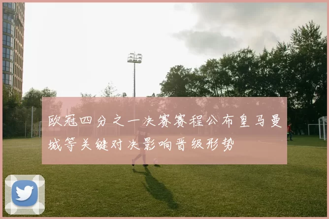 欧冠四分之一决赛赛程公布皇马曼城等关键对决影响晋级形势