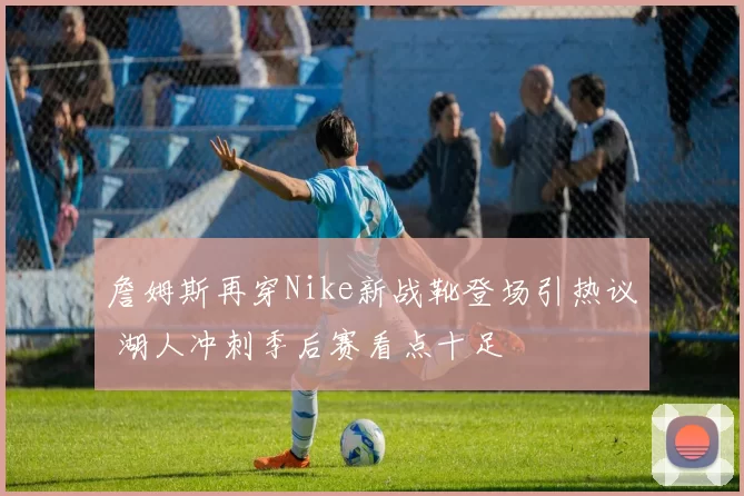 詹姆斯再穿Nike新战靴登场引热议 湖人冲刺季后赛看点十足