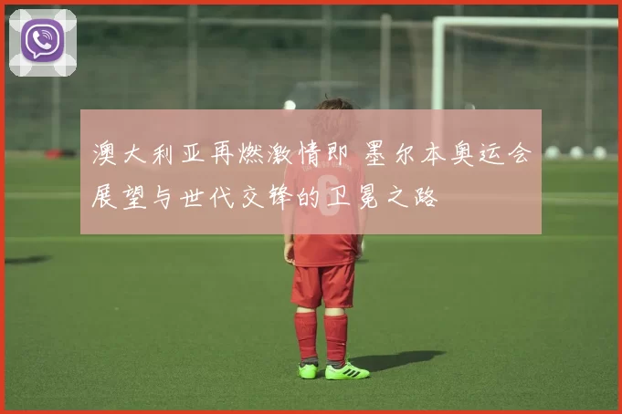 澳大利亚再燃激情即 墨尔本奥运会展望与世代交锋的卫冕之路