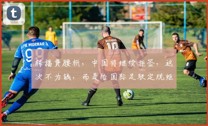 转播费腰斩,中国将继续拒签,这次不为钱,而是给国际足联定规矩