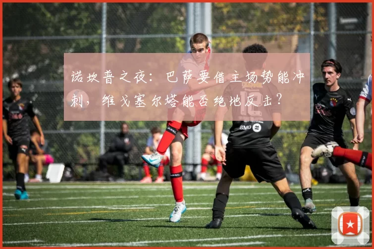 诺坎普之夜：巴萨要借主场势能冲刺，维戈塞尔塔能否绝地反击？