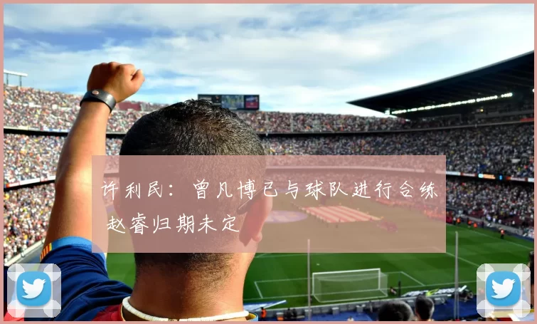 许利民：曾凡博已与球队进行合练 赵睿归期未定