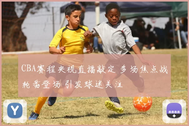 CBA赛程央视直播敲定 多场焦点战轮番登场 引发球迷关注