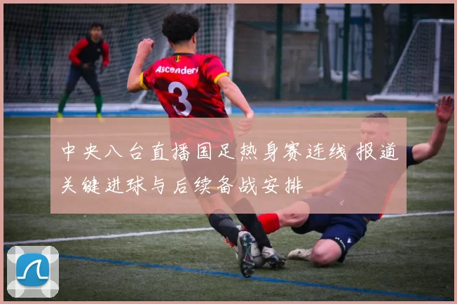 中央八台直播国足热身赛连线 报道关键进球与后续备战安排