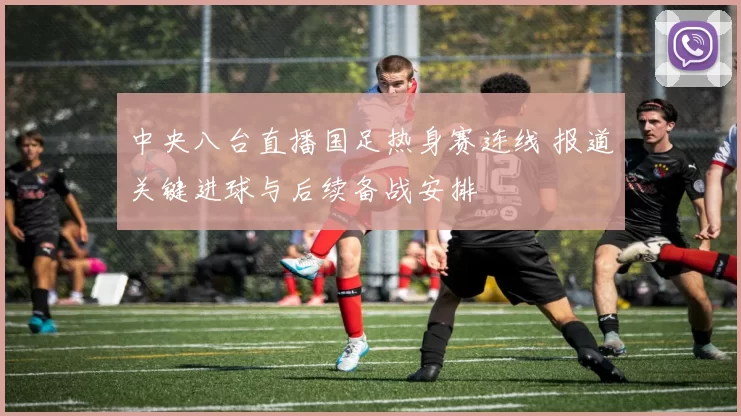 中央八台直播国足热身赛连线 报道关键进球与后续备战安排