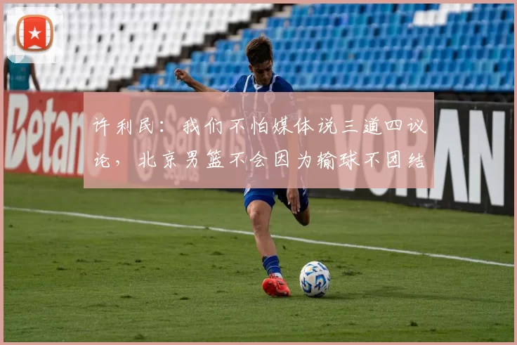 许利民：我们不怕媒体说三道四议论，北京男篮不会因为输球不团结