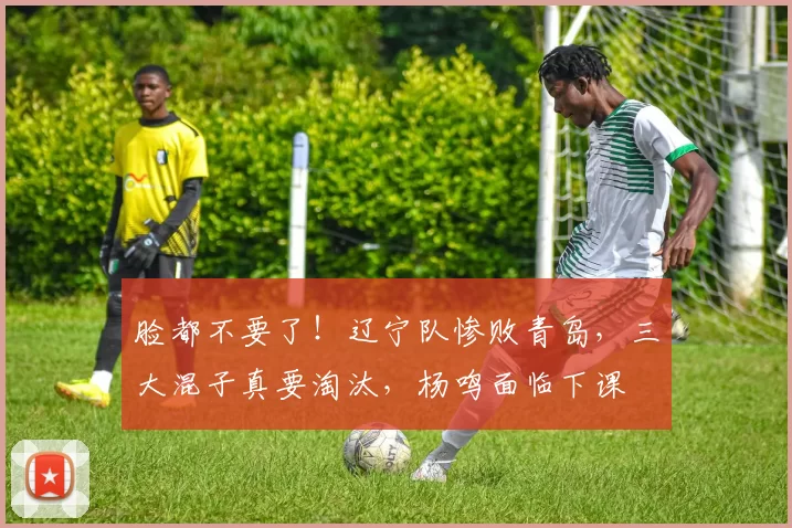 脸都不要了！辽宁队惨败青岛，三大混子真要淘汰，杨鸣面临下课