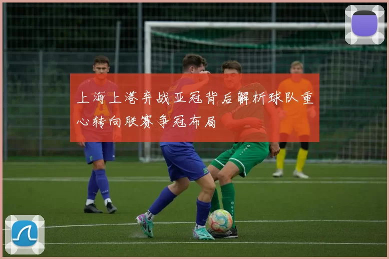 上海上港弃战亚冠背后解析球队重心转向联赛争冠布局