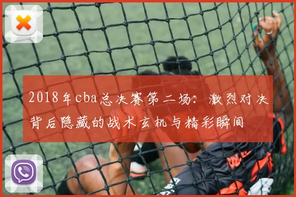 2018年cba总决赛第二场：激烈对决背后隐藏的战术玄机与精彩瞬间