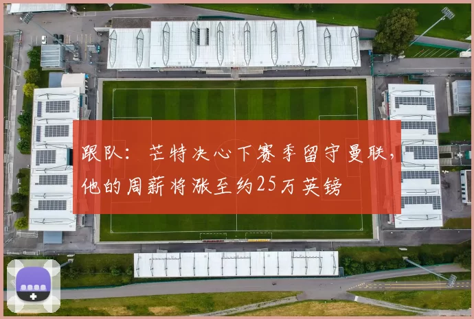 跟队：芒特决心下赛季留守曼联，他的周薪将涨至约25万英镑