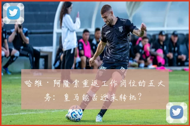 哈维·阿隆索重返工作岗位的五大任务：皇马能否迎来转机？