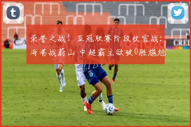 荣誉之战！亚冠联赛阶段收官战：海港战蔚山 中超霸主欲破0胜尴尬