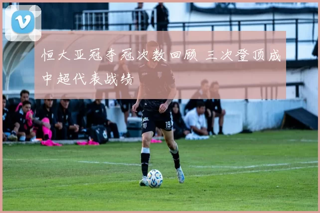 恒大亚冠夺冠次数回顾 三次登顶成中超代表战绩