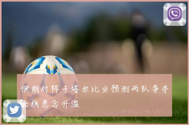 伊朗对阵卡塔尔比分预测两队争夺出线悬念升温