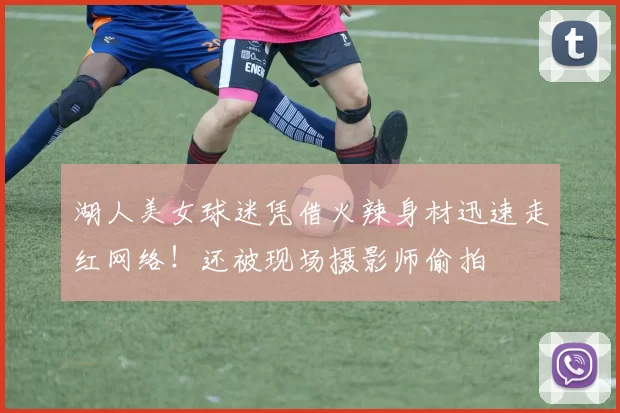 湖人美女球迷凭借火辣身材迅速走红网络！还被现场摄影师偷拍