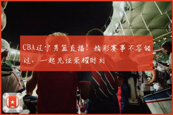 CBA辽宁男篮直播！精彩赛事不容错过，一起见证荣耀时刻