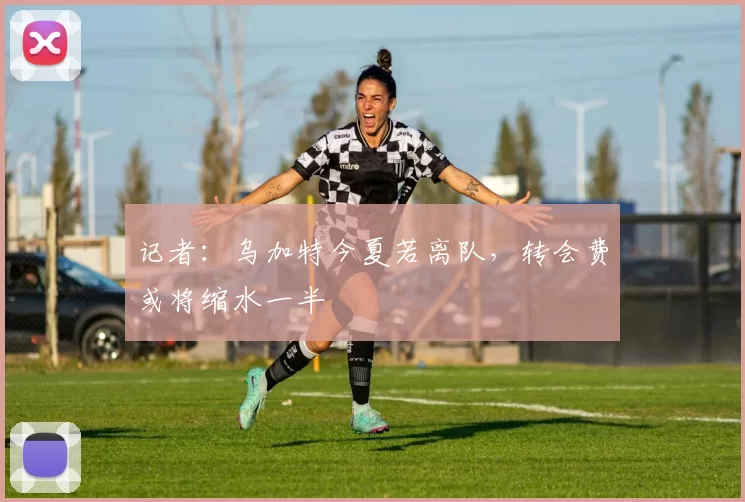 记者：乌加特今夏若离队，转会费或将缩水一半