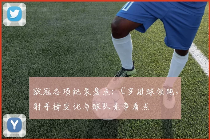 欧冠各项纪录盘点：C罗进球领跑，射手榜变化与球队竞争看点