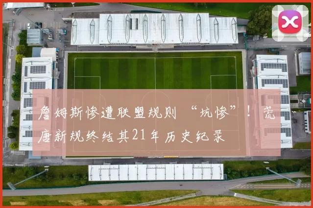 詹姆斯惨遭联盟规则 “坑惨”！荒唐新规终结其21年历史纪录