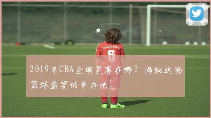 2019年CBA全明星赛在哪?揭秘这场篮球盛宴的举办地!
