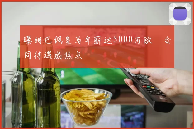 曝姆巴佩皇马年薪达5000万欧　合同待遇成焦点